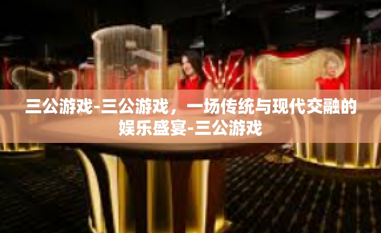 三公游戏-三公游戏，一场传统与现代交融的娱乐盛宴-三公游戏
