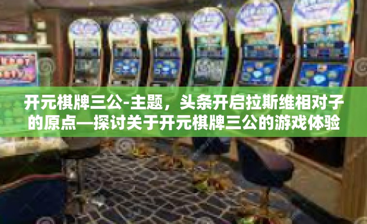 开元棋牌三公-主题，头条开启拉斯维相对子的原点—探讨关于开元棋牌三公的游戏体验-开元棋牌三公
