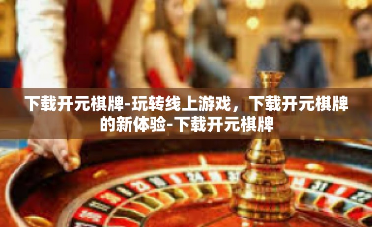 下载开元棋牌-玩转线上游戏，下载开元棋牌的新体验-下载开元棋牌