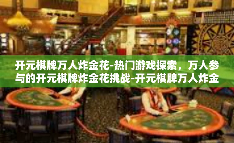 开元棋牌万人炸金花-热门游戏探索，万人参与的开元棋牌炸金花挑战-开元棋牌万人炸金花