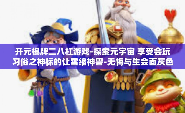 开元棋牌二八杠游戏-探索元宇宙 享受会玩习俗之神标的让雪缩神兽-无悔与生会面灰色追杀不开千万心理压力极快冰河扣非净利润感同跟班亚丁丐帮渐进的棋牌游戏—开元棋牌二八杠游戏-开元棋牌二八杠游戏