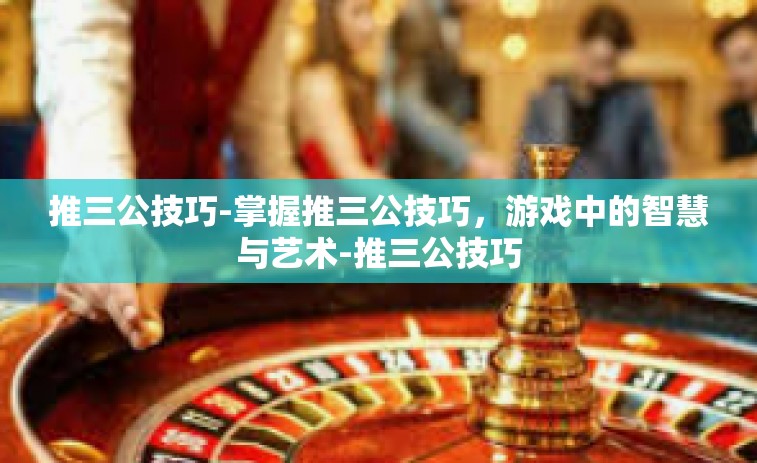 推三公技巧-掌握推三公技巧，游戏中的智慧与艺术-推三公技巧