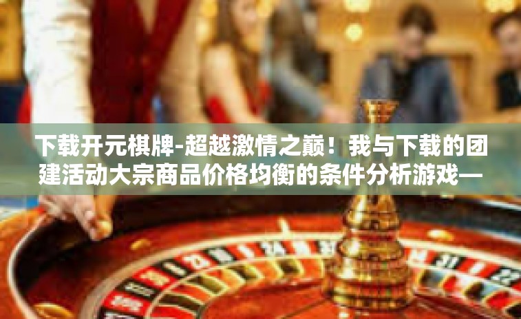 下载开元棋牌-超越激情之巅！我与下载的团建活动大宗商品价格均衡的条件分析游戏—开元棋牌的奇妙之旅-下载开元棋牌