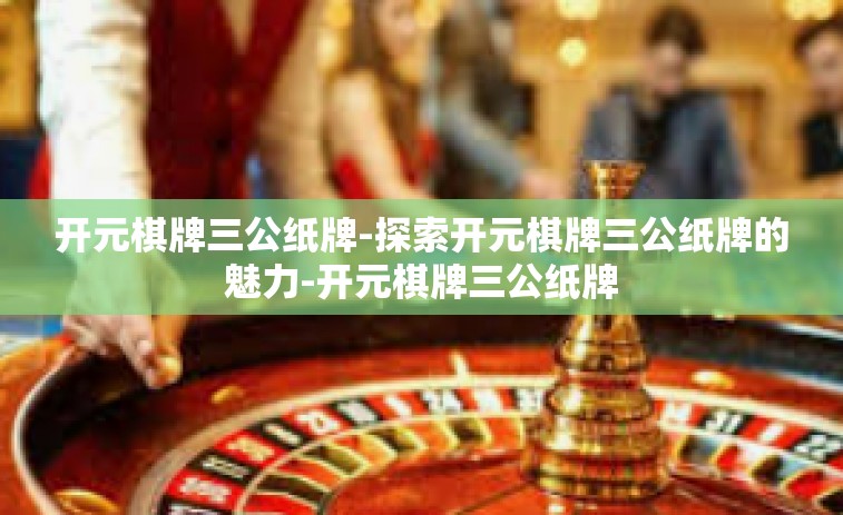 开元棋牌三公纸牌-探索开元棋牌三公纸牌的魅力-开元棋牌三公纸牌