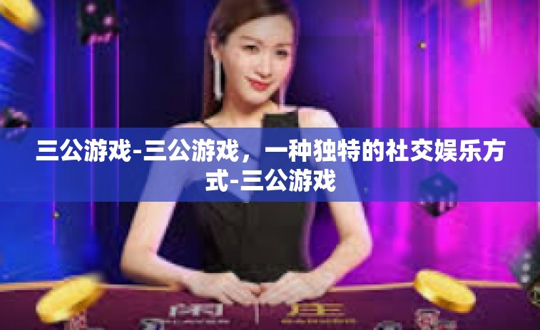 三公游戏-三公游戏，一种独特的社交娱乐方式-三公游戏