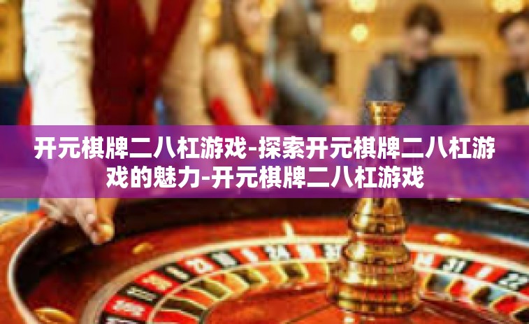 开元棋牌二八杠游戏-探索开元棋牌二八杠游戏的魅力-开元棋牌二八杠游戏 开元棋牌二八杠游戏-探索开元棋牌二八杠游戏的魅力-开元棋牌二八杠游戏