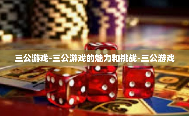 三公游戏-三公游戏的魅力和挑战-三公游戏 三公游戏-三公游戏的魅力和挑战-三公游戏